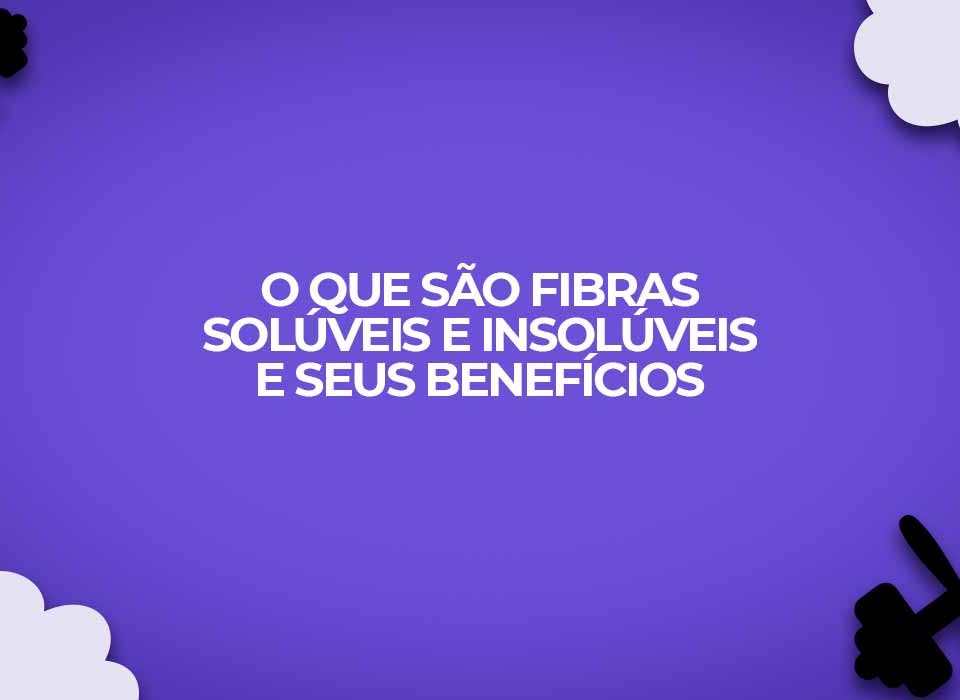o que sao fibras soluveis e insoluveis seus beneficios